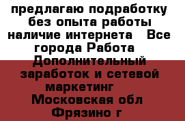 предлагаю подработку без опыта работы,наличие интернета - Все города Работа » Дополнительный заработок и сетевой маркетинг   . Московская обл.,Фрязино г.